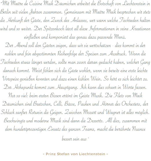 ""Mit Maítre de Cuisine Maik Däumichen arbeitet die Botschaft von Liechtenstein in Berlin seit vielen Jahren zusammen. Gemeinsam mit Maítre Maik besprechen wir stets die Herkunft der Gäste, den Zweck des Anlasses, wer wann welche Tischreden halten wird und so weiter. Der Spitzenkoch lässt all diese Informationen in seine Kreationen einfließen und komponiert das genau dazu passende Menü. Der Abend soll den Gästen zeigen, dass wir sie wertschätzen - dies kommt in der noblen und fein abgestimmten Reihenfolge der Speisen zum Ausdruck. Wenn die Tischreden etwas länger werden, sollte man zuvor daran gedacht haben, welcher Gang danach kommt. Meist fühlen sich die Gäste wohler, wenn sie bereits eine erste leichte Vorspeise genießen konnten und dazu einen kühlen Wein. So hört es sich leichter zu. Der Höhepunkt kommt zum Hauptgang. Ich kann dies schwer in Worte fassen.
Nur so viel: beim ersten Bissen ertönt im Geiste Musik. Die Filets von Maik Däumichen sind Bratschen, Celli, Bässe, Pauken und Hörner des Orchesters, der Schluck sanfter Rotwein die Geigen. Zwischen Mozart und Wagner ist alles möglich. Beschwingte und moderne Musik sind dann die Desserts. All dies, zusammen mit dem hundertprozentigen Einsatz des ganzen Teams, macht die berühmte Nuance besser sein aus " - Prinz Stefan von Liechtenstein -
