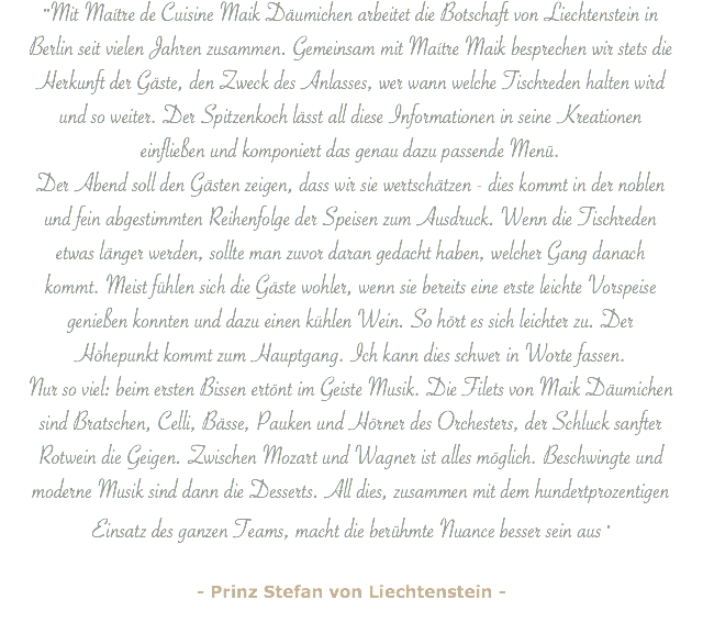 ""Mit Maítre de Cuisine Maik Däumichen arbeitet die Botschaft von Liechtenstein in Berlin seit vielen Jahren zusammen. Gemeinsam mit Maítre Maik besprechen wir stets die Herkunft der Gäste, den Zweck des Anlasses, wer wann welche Tischreden halten wird und so weiter. Der Spitzenkoch lässt all diese Informationen in seine Kreationen einfließen und komponiert das genau dazu passende Menü. Der Abend soll den Gästen zeigen, dass wir sie wertschätzen - dies kommt in der noblen und fein abgestimmten Reihenfolge der Speisen zum Ausdruck. Wenn die Tischreden etwas länger werden, sollte man zuvor daran gedacht haben, welcher Gang danach kommt. Meist fühlen sich die Gäste wohler, wenn sie bereits eine erste leichte Vorspeise genießen konnten und dazu einen kühlen Wein. So hört es sich leichter zu. Der Höhepunkt kommt zum Hauptgang. Ich kann dies schwer in Worte fassen.
Nur so viel: beim ersten Bissen ertönt im Geiste Musik. Die Filets von Maik Däumichen sind Bratschen, Celli, Bässe, Pauken und Hörner des Orchesters, der Schluck sanfter Rotwein die Geigen. Zwischen Mozart und Wagner ist alles möglich. Beschwingte und moderne Musik sind dann die Desserts. All dies, zusammen mit dem hundertprozentigen Einsatz des ganzen Teams, macht die berühmte Nuance besser sein aus " - Prinz Stefan von Liechtenstein -
