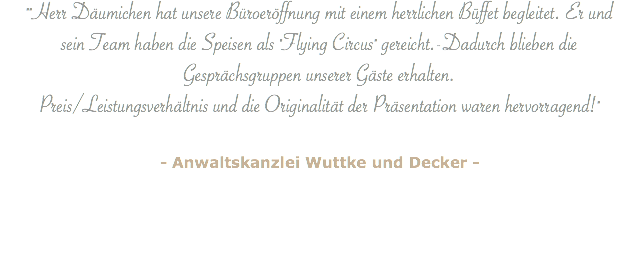 ""Herr Däumichen hat unsere Büroeröffnung mit einem herrlichen Büffet begleitet. Er und sein Team haben die Speisen als "Flying Circus" gereicht.-Dadurch blieben die Gesprächsgruppen unserer Gäste erhalten.  Preis/Leistungsverhältnis und die Originalität der Präsentation waren hervorragend!" - Anwaltskanzlei Wuttke und Decker - 