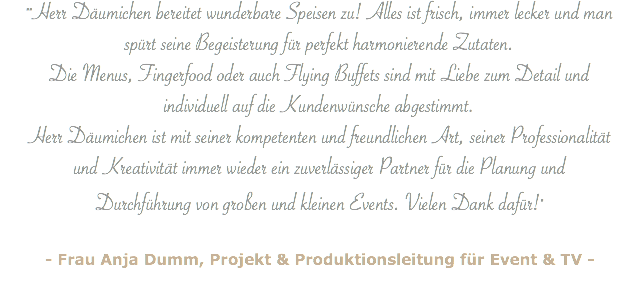 ""Herr Däumichen bereitet wunderbare Speisen zu! Alles ist frisch, immer lecker und man spürt seine Begeisterung für perfekt harmonierende Zutaten. Die Menus, Fingerfood oder auch Flying Buffets sind mit Liebe zum Detail und individuell auf die Kundenwünsche abgestimmt. Herr Däumichen ist mit seiner kompetenten und freundlichen Art, seiner Professionalität und Kreativität immer wieder ein zuverlässiger Partner für die Planung und Durchführung von großen und kleinen Events. Vielen Dank dafür!" - Frau Anja Dumm, Projekt & Produktionsleitung für Event & TV -
