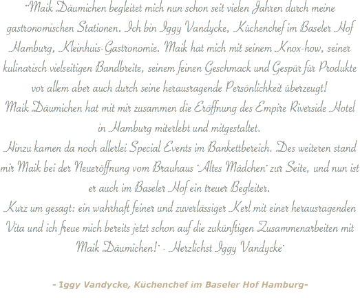 ""Maik Däumichen begleitet mich nun schon seit vielen Jahren durch meine gastronomischen Stationen. Ich bin Iggy Vandycke, Küchenchef im Baseler Hof Hamburg, Kleinhuis-Gastronomie. Maik hat mich mit seinem Knox-how, seiner kulinarisch vielseitigen Bandbreite, seinem feinen Geschmack und Gespür für Produkte vor allem aber auch durch seine herausragende Persönlichkeit überzeugt! Maik Däumichen hat mit mir zusammen die Eröffnung des Empire Riverside Hotel in Hamburg miterlebt und mitgestaltet. Hinzu kamen da noch allerlei Special Events im Bankettbereich. Des weiteren stand mir Maik bei der Neueröffnung vom Brauhaus "Altes Mädchen" zur Seite, und nun ist er auch im Baseler Hof ein treuer Begleiter. Kurz um gesagt: ein wahrhaft feiner und zuverlässiger Kerl mit einer herausragenden Vita und ich freue mich bereits jetzt schon auf die zukünftigen Zusammenarbeiten mit Maik Däumichen!" - Herzlichst Iggy Vandycke" - Iggy Vandycke, Küchenchef im Baseler Hof Hamburg-