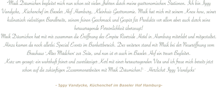 ""Maik Däumichen begleitet mich nun schon seit vielen Jahren durch meine gastronomischen Stationen. Ich bin Iggy Vandycke, Küchenchef im Baseler Hof Hamburg, Kleinhuis-Gastronomie. Maik hat mich mit seinem Knox-how, seiner kulinarisch vielseitigen Bandbreite, seinem feinen Geschmack und Gespür für Produkte vor allem aber auch durch seine herausragende Persönlichkeit überzeugt! Maik Däumichen hat mit mir zusammen die Eröffnung des Empire Riverside Hotel in Hamburg miterlebt und mitgestaltet. Hinzu kamen da noch allerlei Special Events im Bankettbereich. Des weiteren stand mir Maik bei der Neueröffnung vom Brauhaus "Altes Mädchen" zur Seite, und nun ist er auch im Baseler Hof ein treuer Begleiter. Kurz um gesagt: ein wahrhaft feiner und zuverlässiger Kerl mit einer herausragenden Vita und ich freue mich bereits jetzt schon auf die zukünftigen Zusammenarbeiten mit Maik Däumichen!" - Herzlichst Iggy Vandycke" - Iggy Vandycke, Küchenchef im Baseler Hof Hamburg- 