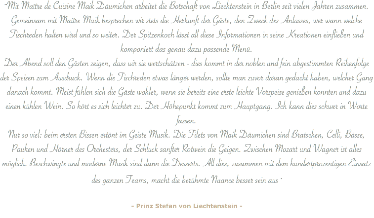 ""Mit Maítre de Cuisine Maik Däumichen arbeitet die Botschaft von Liechtenstein in Berlin seit vielen Jahren zusammen. Gemeinsam mit Maítre Maik besprechen wir stets die Herkunft der Gäste, den Zweck des Anlasses, wer wann welche Tischreden halten wird und so weiter. Der Spitzenkoch lässt all diese Informationen in seine Kreationen einfließen und komponiert das genau dazu passende Menü. Der Abend soll den Gästen zeigen, dass wir sie wertschätzen - dies kommt in der noblen und fein abgestimmten Reihenfolge der Speisen zum Ausdruck. Wenn die Tischreden etwas länger werden, sollte man zuvor daran gedacht haben, welcher Gang danach kommt. Meist fühlen sich die Gäste wohler, wenn sie bereits eine erste leichte Vorspeise genießen konnten und dazu einen kühlen Wein. So hört es sich leichter zu. Der Höhepunkt kommt zum Hauptgang. Ich kann dies schwer in Worte fassen.
Nur so viel: beim ersten Bissen ertönt im Geiste Musik. Die Filets von Maik Däumichen sind Bratschen, Celli, Bässe, Pauken und Hörner des Orchesters, der Schluck sanfter Rotwein die Geigen. Zwischen Mozart und Wagner ist alles möglich. Beschwingte und moderne Musik sind dann die Desserts. All dies, zusammen mit dem hundertprozentigen Einsatz des ganzen Teams, macht die berühmte Nuance besser sein aus " - Prinz Stefan von Liechtenstein -
