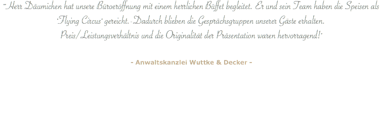 ""Herr Däumichen hat unsere Büroeröffnung mit einem herrlichen Büffet begleitet. Er und sein Team haben die Speisen als "Flying Circus" gereicht.-Dadurch blieben die Gesprächsgruppen unserer Gäste erhalten.  Preis/Leistungsverhältnis und die Originalität der Präsentation waren hervorragend!" - Anwaltskanzlei Wuttke & Decker - 