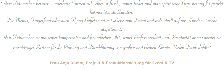 ""Herr Däumichen bereitet wunderbare Speisen zu! Alles ist frisch, immer lecker und man spürt seine Begeisterung für perfekt harmonierende Zutaten. Die Menus, Fingerfood oder auch Flying Buffets sind mit Liebe zum Detail und individuell auf die Kundenwünsche abgestimmt. Herr Däumichen ist mit seiner kompetenten und freundlichen Art, seiner Professionalität und Kreativität immer wieder ein zuverlässiger Partner für die Planung und Durchführung von großen und kleinen Events. Vielen Dank dafür!" - Frau Anja Dumm, Projekt & Produktionsleitung für Event & TV -
