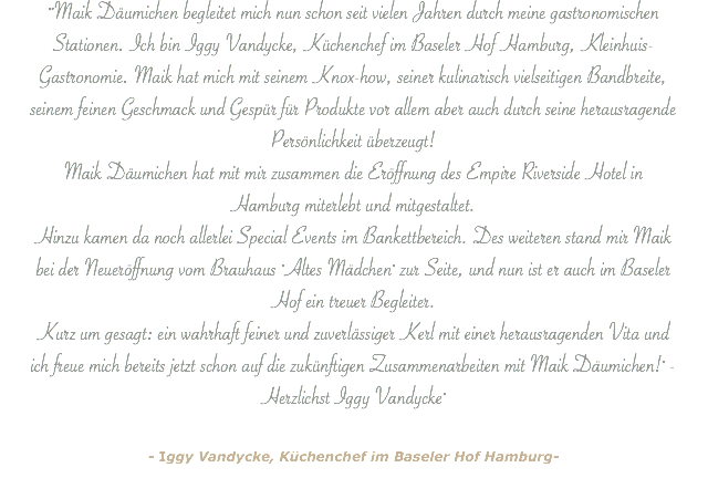 ""Maik Däumichen begleitet mich nun schon seit vielen Jahren durch meine gastronomischen Stationen. Ich bin Iggy Vandycke, Küchenchef im Baseler Hof Hamburg, Kleinhuis-Gastronomie. Maik hat mich mit seinem Knox-how, seiner kulinarisch vielseitigen Bandbreite, seinem feinen Geschmack und Gespür für Produkte vor allem aber auch durch seine herausragende Persönlichkeit überzeugt! Maik Däumichen hat mit mir zusammen die Eröffnung des Empire Riverside Hotel in Hamburg miterlebt und mitgestaltet. Hinzu kamen da noch allerlei Special Events im Bankettbereich. Des weiteren stand mir Maik bei der Neueröffnung vom Brauhaus "Altes Mädchen" zur Seite, und nun ist er auch im Baseler Hof ein treuer Begleiter. Kurz um gesagt: ein wahrhaft feiner und zuverlässiger Kerl mit einer herausragenden Vita und ich freue mich bereits jetzt schon auf die zukünftigen Zusammenarbeiten mit Maik Däumichen!" - Herzlichst Iggy Vandycke" - Iggy Vandycke, Küchenchef im Baseler Hof Hamburg-